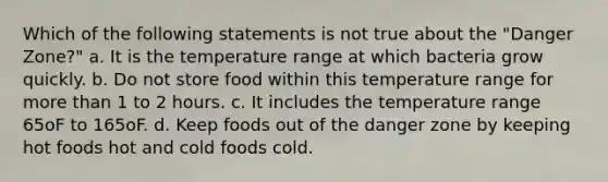 Which of the following statements is not true about the "Danger Zone?" a. It is the temperature range at which bacteria grow quickly. b. Do not store food within this temperature range for more than 1 to 2 hours. c. It includes the temperature range 65oF to 165oF. d. Keep foods out of the danger zone by keeping hot foods hot and cold foods cold.