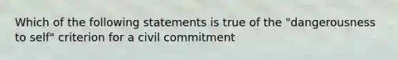 Which of the following statements is true of the "dangerousness to self" criterion for a civil commitment