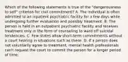 Which of the following statements is true of the "dangerousness to self" criterion for civil commitment? A. The individual is often admitted to an inpatient psychiatric facility for a few days while undergoing further evaluation and possibly treatment. B. The person is held in an outpatient psychiatric facility and receives treatment only in the form of counseling to ward off suicidal tendencies. C. Few states allow short-term commitments without a court hearing in situations such as these. D. If a person does not voluntarily agree to treatment, mental health professionals can't request the court to commit the person for a longer period of time.