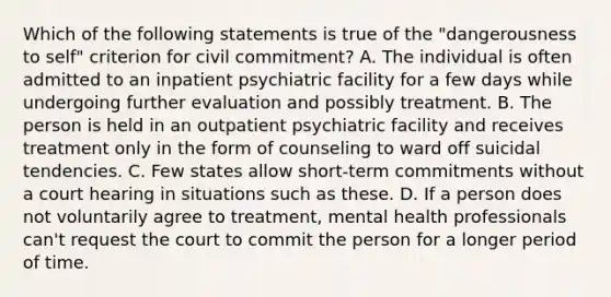 Which of the following statements is true of the "dangerousness to self" criterion for civil commitment? A. The individual is often admitted to an inpatient psychiatric facility for a few days while undergoing further evaluation and possibly treatment. B. The person is held in an outpatient psychiatric facility and receives treatment only in the form of counseling to ward off suicidal tendencies. C. Few states allow short-term commitments without a court hearing in situations such as these. D. If a person does not voluntarily agree to treatment, mental health professionals can't request the court to commit the person for a longer period of time.