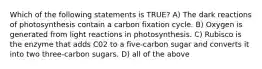 Which of the following statements is TRUE? A) The dark reactions of photosynthesis contain a carbon fixation cycle. B) Oxygen is generated from light reactions in photosynthesis. C) Rubisco is the enzyme that adds C02 to a five-carbon sugar and converts it into two three-carbon sugars. D) all of the above