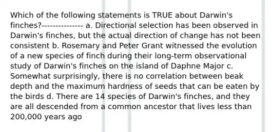 Which of the following statements is TRUE about Darwin's finches?--------------- a. Directional selection has been observed in Darwin's finches, but the actual direction of change has not been consistent b. Rosemary and Peter Grant witnessed the evolution of a new species of finch during their long-term observational study of Darwin's finches on the island of Daphne Major c. Somewhat surprisingly, there is no correlation between beak depth and the maximum hardness of seeds that can be eaten by the birds d. There are 14 species of Darwin's finches, and they are all descended from a common ancestor that lives less than 200,000 years ago