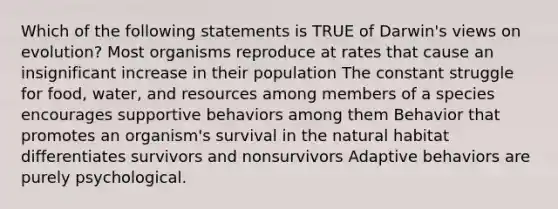 Which of the following statements is TRUE of Darwin's views on evolution? Most organisms reproduce at rates that cause an insignificant increase in their population The constant struggle for food, water, and resources among members of a species encourages supportive behaviors among them Behavior that promotes an organism's survival in the natural habitat differentiates survivors and nonsurvivors Adaptive behaviors are purely psychological.