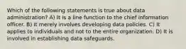 Which of the following statements is true about data administration? A) It is a line function to the chief information officer. B) It merely involves developing data policies. C) It applies to individuals and not to the entire organization. D) It is involved in establishing data safeguards.