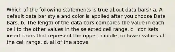 Which of the following statements is true about data bars? a. A default data bar style and color is applied after you choose Data Bars. b. The length of the data bars compares the value in each cell to the other values in the selected cell range. c. Icon sets insert icons that represent the upper, middle, or lower values of the cell range. d. all of the above