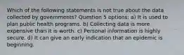 Which of the following statements is not true about the data collected by governments? Question 5 options: a) It is used to plan public health programs. b) Collecting data is more expensive than it is worth. c) Personal information is highly secure. d) It can give an early indication that an epidemic is beginning.