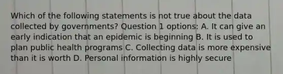 Which of the following statements is not true about the data collected by governments? Question 1 options: A. It can give an early indication that an epidemic is beginning B. It is used to plan public health programs C. Collecting data is more expensive than it is worth D. Personal information is highly secure