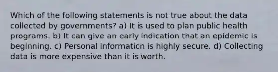 Which of the following statements is not true about the data collected by governments? a) It is used to plan public health programs. b) It can give an early indication that an epidemic is beginning. c) Personal information is highly secure. d) Collecting data is more expensive than it is worth.