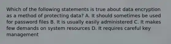 Which of the following statements is true about data encryption as a method of protecting data? A. It should sometimes be used for password files B. It is usually easily administered C. It makes few demands on system resources D. It requires careful key management