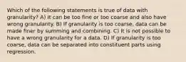 Which of the following statements is true of data with granularity? A) It can be too fine or too coarse and also have wrong granularity. B) If granularity is too coarse, data can be made finer by summing and combining. C) It is not possible to have a wrong granularity for a data. D) If granularity is too coarse, data can be separated into constituent parts using regression.