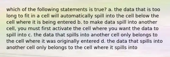 which of the following statements is true? a. the data that is too long to fit in a cell will automatically spill into the cell below the cell where it is being entered b. to make data spill into another cell, you must first activate the cell where you want the data to spill into c. the data that spills into another cell only belongs to the cell where it was originally entered d. the data that spills into another cell only belongs to the cell where it spills into