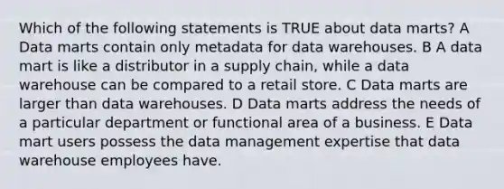 Which of the following statements is TRUE about data marts? A Data marts contain only metadata for data warehouses. B A data mart is like a distributor in a supply chain, while a data warehouse can be compared to a retail store. C Data marts are larger than data warehouses. D Data marts address the needs of a particular department or functional area of a business. E Data mart users possess the data management expertise that data warehouse employees have.