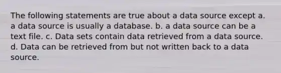 The following statements are true about a data source except a. a data source is usually a database. b. a data source can be a text file. c. Data sets contain data retrieved from a data source. d. Data can be retrieved from but not written back to a data source.