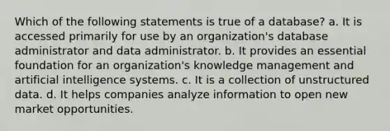 Which of the following statements is true of a database? a. It is accessed primarily for use by an organization's database administrator and data administrator. b. It provides an essential foundation for an organization's knowledge management and artificial intelligence systems. c. It is a collection of unstructured data. d. It helps companies analyze information to open new market opportunities.