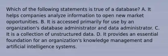 Which of the following statements is true of a database? A. It helps companies analyze information to open new market opportunities. B. It is accessed primarily for use by an organization's database administrator and data administrator. C. It is a collection of unstructured data. D. It provides an essential foundation for an organization's knowledge management and artificial intelligence systems.