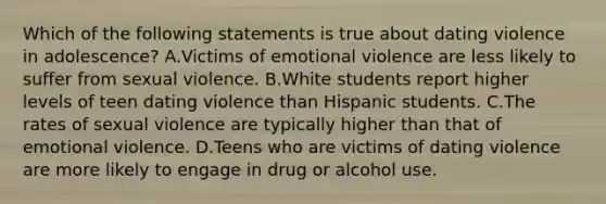 Which of the following statements is true about dating violence in adolescence? A.Victims of emotional violence are less likely to suffer from sexual violence. B.White students report higher levels of teen dating violence than Hispanic students. C.The rates of sexual violence are typically higher than that of emotional violence. D.Teens who are victims of dating violence are more likely to engage in drug or alcohol use.