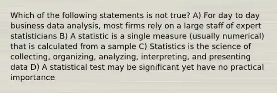 Which of the following statements is not true? A) For day to day business data analysis, most firms rely on a large staff of expert statisticians B) A statistic is a single measure (usually numerical) that is calculated from a sample C) Statistics is the science of collecting, organizing, analyzing, interpreting, and presenting data D) A statistical test may be significant yet have no practical importance