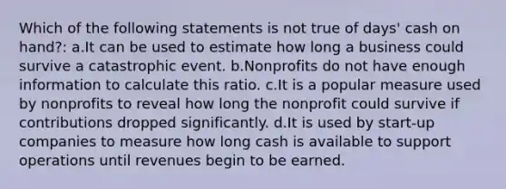 Which of the following statements is not true of days' cash on hand?: a.It can be used to estimate how long a business could survive a catastrophic event. b.Nonprofits do not have enough information to calculate this ratio. c.It is a popular measure used by nonprofits to reveal how long the nonprofit could survive if contributions dropped significantly. d.It is used by start-up companies to measure how long cash is available to support operations until revenues begin to be earned.