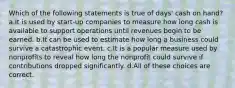 Which of the following statements is true of days' cash on hand? a.It is used by start-up companies to measure how long cash is available to support operations until revenues begin to be earned. b.It can be used to estimate how long a business could survive a catastrophic event. c.It is a popular measure used by nonprofits to reveal how long the nonprofit could survive if contributions dropped significantly. d.All of these choices are correct.