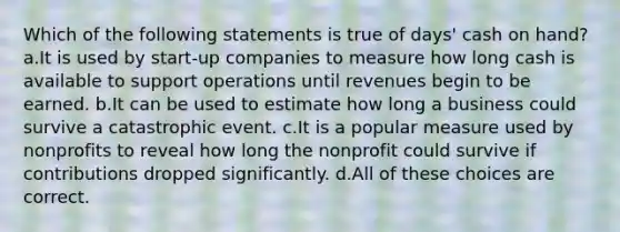 Which of the following statements is true of days' cash on hand? a.It is used by start-up companies to measure how long cash is available to support operations until revenues begin to be earned. b.It can be used to estimate how long a business could survive a catastrophic event. c.It is a popular measure used by nonprofits to reveal how long the nonprofit could survive if contributions dropped significantly. d.All of these choices are correct.