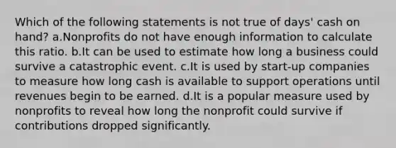 Which of the following statements is not true of days' cash on hand? a.Nonprofits do not have enough information to calculate this ratio. b.It can be used to estimate how long a business could survive a catastrophic event. c.It is used by start-up companies to measure how long cash is available to support operations until revenues begin to be earned. d.It is a popular measure used by nonprofits to reveal how long the nonprofit could survive if contributions dropped significantly.