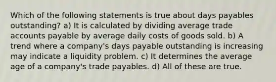 Which of the following statements is true about days payables outstanding? a) It is calculated by dividing average trade accounts payable by average daily costs of goods sold. b) A trend where a company's days payable outstanding is increasing may indicate a liquidity problem. c) It determines the average age of a company's trade payables. d) All of these are true.