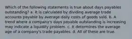 Which of the following statements is true about days payables outstanding? a. It is calculated by dividing average trade accounts payable by average daily costs of goods sold. b. A trend where a company's days payable outstanding is increasing may indicate a liquidity problem. c. It determines the average age of a company's trade payables. d. All of these are true.