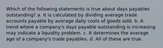 Which of the following statements is true about days payables outstanding? a. It is calculated by dividing average trade accounts payable by average daily costs of goods sold. b. A trend where a company's days payable outstanding is increasing may indicate a liquidity problem. c. It determines the average age of a company's trade payables. d. All of these are true.