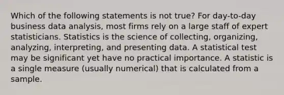 Which of the following statements is not true? For day-to-day business data analysis, most firms rely on a large staff of expert statisticians. Statistics is the science of collecting, organizing, analyzing, interpreting, and presenting data. A statistical test may be significant yet have no practical importance. A statistic is a single measure (usually numerical) that is calculated from a sample.