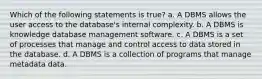 Which of the following statements is true? a. A DBMS allows the user access to the database's internal complexity. b. A DBMS is knowledge database management software. c. A DBMS is a set of processes that manage and control access to data stored in the database. d. A DBMS is a collection of programs that manage metadata data.