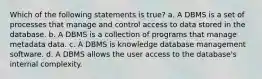 Which of the following statements is true? a. A DBMS is a set of processes that manage and control access to data stored in the database. b. A DBMS is a collection of programs that manage metadata data. c. A DBMS is knowledge database management software. d. A DBMS allows the user access to the database's internal complexity.