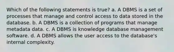 Which of the following statements is true? a. A DBMS is a set of processes that manage and control access to data stored in the database. b. A DBMS is a collection of programs that manage metadata data. c. A DBMS is knowledge database management software. d. A DBMS allows the user access to the database's internal complexity.