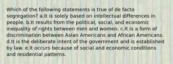 Which of the following statements is true of de facto segregation? a.It is solely based on intellectual differences in people. b.It results from the political, social, and economic inequality of rights between men and women. c.It is a form of discrimination between Asian Americans and African Americans. d.It is the deliberate intent of the government and is established by law. e.It occurs because of social and economic conditions and residential patterns.
