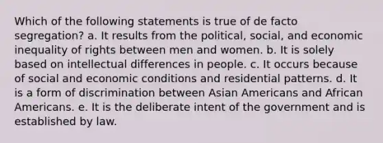 Which of the following statements is true of de facto segregation? a. It results from the political, social, and economic inequality of rights between men and women. b. It is solely based on intellectual differences in people. c. It occurs because of social and economic conditions and residential patterns. d. It is a form of discrimination between Asian Americans and African Americans. e. It is the deliberate intent of the government and is established by law.