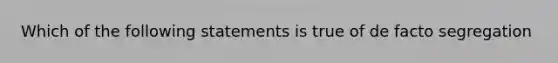 Which of the following statements is true of de facto segregation