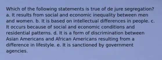 Which of the following statements is true of de jure segregation? a. It results from social and economic inequality between men and women. b. It is based on intellectual differences in people. c. It occurs because of social and economic conditions and residential patterns. d. It is a form of discrimination between Asian Americans and African Americans resulting from a difference in lifestyle. e. It is sanctioned by government agencies.