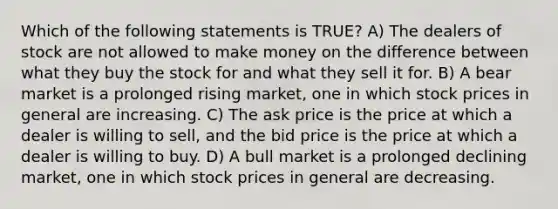 Which of the following statements is TRUE? A) The dealers of stock are not allowed to make money on the difference between what they buy the stock for and what they sell it for. B) A bear market is a prolonged rising market, one in which stock prices in general are increasing. C) The ask price is the price at which a dealer is willing to sell, and the bid price is the price at which a dealer is willing to buy. D) A bull market is a prolonged declining market, one in which stock prices in general are decreasing.