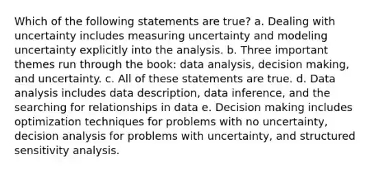 Which of the following statements are true? a. Dealing with uncertainty includes measuring uncertainty and modeling uncertainty explicitly into the analysis. b. Three important themes run through the book: data analysis, decision making, and uncertainty. c. All of these statements are true. d. Data analysis includes data description, data inference, and the searching for relationships in data e. Decision making includes optimization techniques for problems with no uncertainty, decision analysis for problems with uncertainty, and structured sensitivity analysis.