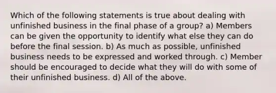 Which of the following statements is true about dealing with unfinished business in the final phase of a group? a) Members can be given the opportunity to identify what else they can do before the final session. b) As much as possible, unfinished business needs to be expressed and worked through. c) Member should be encouraged to decide what they will do with some of their unfinished business. d) All of the above.