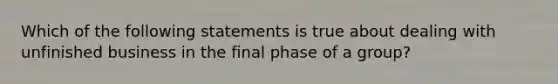 Which of the following statements is true about dealing with unfinished business in the final phase of a group?