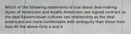 Which of the following statements is true about deal-making styles of Americans and Asians Americans see signed contract as the deal Eastern/Asian cultures see relationship as the deal Americans are more comfortable with ambiguity than those from Asia All the above Only a and b