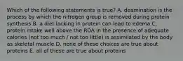 Which of the following statements is true? A. deamination is the process by which the nitrogen group is removed during protein synthesis B. a diet lacking in protein can lead to edema C. protein intake well above the RDA in the presence of adequate calories (not too much / not too little) is assimilated by the body as skeletal muscle D. none of these choices are true about proteins E. all of these are true about proteins