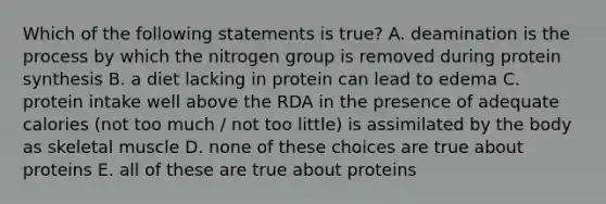 Which of the following statements is true? A. deamination is the process by which the nitrogen group is removed during protein synthesis B. a diet lacking in protein can lead to edema C. protein intake well above the RDA in the presence of adequate calories (not too much / not too little) is assimilated by the body as skeletal muscle D. none of these choices are true about proteins E. all of these are true about proteins