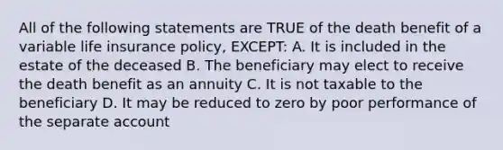 All of the following statements are TRUE of the death benefit of a variable life insurance policy, EXCEPT: A. It is included in the estate of the deceased B. The beneficiary may elect to receive the death benefit as an annuity C. It is not taxable to the beneficiary D. It may be reduced to zero by poor performance of the separate account