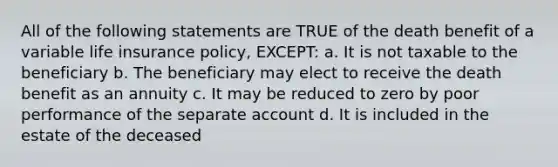 All of the following statements are TRUE of the death benefit of a variable life insurance policy, EXCEPT: a. It is not taxable to the beneficiary b. The beneficiary may elect to receive the death benefit as an annuity c. It may be reduced to zero by poor performance of the separate account d. It is included in the estate of the deceased