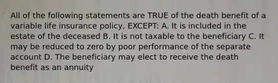 All of the following statements are TRUE of the death benefit of a variable life insurance policy, EXCEPT: A. It is included in the estate of the deceased B. It is not taxable to the beneficiary C. It may be reduced to zero by poor performance of the separate account D. The beneficiary may elect to receive the death benefit as an annuity