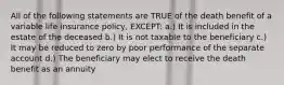 All of the following statements are TRUE of the death benefit of a variable life insurance policy, EXCEPT: a.) It is included in the estate of the deceased b.) It is not taxable to the beneficiary c.) It may be reduced to zero by poor performance of the separate account d.) The beneficiary may elect to receive the death benefit as an annuity