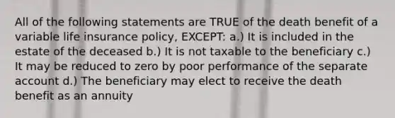 All of the following statements are TRUE of the death benefit of a variable life insurance policy, EXCEPT: a.) It is included in the estate of the deceased b.) It is not taxable to the beneficiary c.) It may be reduced to zero by poor performance of the separate account d.) The beneficiary may elect to receive the death benefit as an annuity