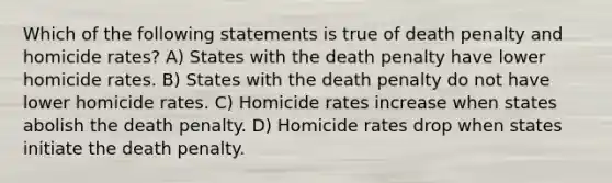 Which of the following statements is true of death penalty and homicide rates? A) States with the death penalty have lower homicide rates. B) States with the death penalty do not have lower homicide rates. C) Homicide rates increase when states abolish the death penalty. D) Homicide rates drop when states initiate the death penalty.