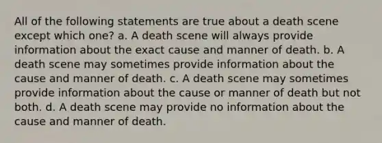 All of the following statements are true about a death scene except which one? a. A death scene will always provide information about the exact cause and manner of death. b. A death scene may sometimes provide information about the cause and manner of death. c. A death scene may sometimes provide information about the cause or manner of death but not both. d. A death scene may provide no information about the cause and manner of death.